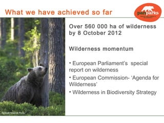 What we have achieved so far

                       Over 560 000 ha of wilderness
                       by 8 October 2012

                       Wilderness momentum

                       • European Parliament’s special
                       report on wilderness
                       • European Commission- ‘Agenda for
                       Wilderness’
                       • Wilderness in Biodiversity Strategy


©iStock/Graeme Purdy
 