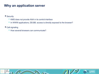 Why an application server
 Security
• KMS does not provide AAA in its control interface
• In WWW applications, DD.BB. access is directly exposed to the browser?
 Call signaling
• How several browsers can communicate?
 