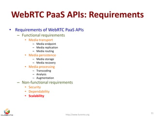 WebRTC PaaS APIs: Requirements 
• Requirements of WebRTC PaaS APIs 
– Functional requirements 
• Media transport 
– Media endpoint 
– Media replication 
– Media routing 
• Media persistence 
– Media storage 
– Media recovery 
• Media processing 
– Transcoding 
– Analysis 
– Augmentation 
– Non-functional requirements 
• Security 
• Dependability 
• Scalability 
http://www.kurento.org 
11 
 