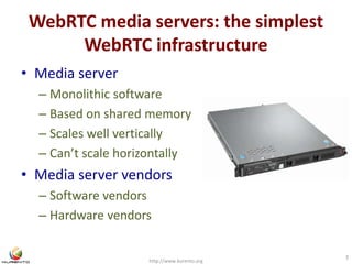 WebRTC media servers: the simplest 
WebRTC infrastructure 
• Media server 
– Monolithic software 
– Based on shared memory 
– Scales well vertically 
– Can’t scale horizontally 
• Media server vendors 
– Software vendors 
– Hardware vendors 
http://www.kurento.org 
3 
 
