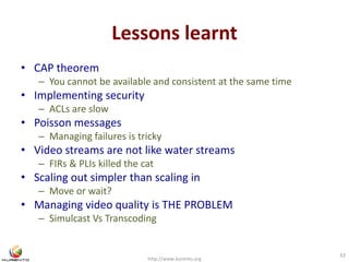 Lessons learnt 
• CAP theorem 
– You cannot be available and consistent at the same time 
• Implementing security 
– ACLs are slow 
• Poisson messages 
– Managing failures is tricky 
• Video streams are not like water streams 
– FIRs & PLIs killed the cat 
• Scaling out simpler than scaling in 
– Move or wait? 
• Managing video quality is THE PROBLEM 
– Simulcast Vs Transcoding 
http://www.kurento.org 
33 
 