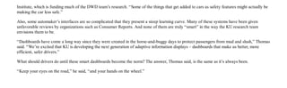 KU researchers work to create safer, smarter dashboards - KU News                                                          http://www.news.ku.edu/2011/december/19/smartdashboard.shtml


         Institute, which is funding much of the DWD team’s research. “Some of the things that get added to cars as safety features might actually be
         making the car less safe.”

         Also, some automaker’s interfaces are so complicated that they present a steep learning curve. Many of these systems have been given
         unfavorable reviews by organizations such as Consumer Reports. And none of them are truly “smart” in the way the KU research team
         envisions them to be.

         “Dashboards have come a long way since they were created in the horse-and-buggy days to protect passengers from mud and slush,” Thomas
         said. “We’re excited that KU is developing the next generation of adaptive information displays – dashboards that make us better, more
         efficient, safer drivers.”

         What should drivers do until these smart dashboards become the norm? The answer, Thomas said, is the same as it’s always been.

         “Keep your eyes on the road,” he said, “and your hands on the wheel.”



         The University of Kansas is a major comprehensive research and teaching university. University Relations is the central public relations office
         for KU's Lawrence campus.

         kunews@ku.edu | (785) 864-3256 | 1314 Jayhawk Blvd., Lawrence, KS 66045

         The University of Kansas prohibits discrimination on the basis of race, color, ethnicity, religion, sex, national origin, age, ancestry, disability, status as a veteran, sexual orientation, marital
             status, parental status, gender identity, gender expression and genetic information in the University’s programs and activities. The following person has been designated to handle
           inquiries regarding the non-discrimination policies: Director of the Office of Institutional Opportunity and Access, IOA@ku.edu, 1246 W. Campus Road, Room 153A, Lawrence, KS,
                                                                                        66045, (785)864-6414, 711 TTY.




2 of 2                                                                                                                                                                                         8/17/2012 4:01 PM
 