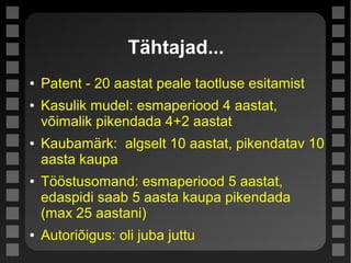 Tähtajad...
● Patent - 20 aastat peale taotluse esitamist
● Kasulik mudel: esmaperiood 4 aastat,
võimalik pikendada 4+2 aastat
● Kaubamärk: algselt 10 aastat, pikendatav 10
aasta kaupa
● Tööstusomand: esmaperiood 5 aastat,
edaspidi saab 5 aasta kaupa pikendada
(max 25 aastani)
● Autoriõigus: oli juba juttu
 