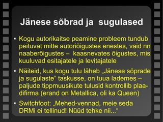Jänese sõbrad ja sugulased
● Kogu autorikaitse peamine probleem tundub
peituvat mitte autoriõigustes enestes, vaid nn
naaberõigustes – kaasnevates õigustes, mis
kuuluvad esitajatele ja levitajatele
● Näiteid, kus kogu tulu läheb „Jänese sõprade
ja sugulaste“ taskusse, on tuua lademes –
paljude tippmuusikute tulusid kontrollib plaa-
difirma (erand on Metallica, oli ka Queen)
● Switchfoot: „Mehed-vennad, meie seda
DRMi ei tellinud! Nüüd tehke nii...“
 