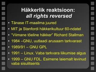 Häkkerlik reaktsioon:
all rights reversed
● Tänase IT-maailma juured
● MIT ja Stanfordi häkkerikultuur 60-ndatel
● “Viimane tõeline häkker” Richard Stallman
● 1984 –GNU, uutlaadi arusaam tarkvarast
● 1989/91 – GNU GPL
● 1991 – Linux. Vaba tarkvara liikumise algus
● 1999 – GNU FDL. Esimene laiemalt levinud
vaba sisulitsents
 