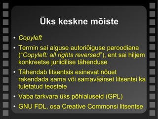 Üks keskne mõiste
● Copyleft
● Termin sai alguse autoriõiguse paroodiana
(“Copyleft: all rights reversed”), ent sai hiljem
konkreetse juriidilise tähenduse
● Tähendab litsentsis esinevat nõuet
rakendada sama või samaväärset litsentsi ka
tuletatud teostele
● Vaba tarkvara üks põhialuseid (GPL)
● GNU FDL, osa Creative Commonsi litsentse
 