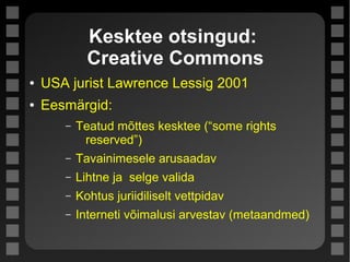 Kesktee otsingud:
Creative Commons
● USA jurist Lawrence Lessig 2001
● Eesmärgid:
– Teatud mõttes kesktee (“some rights
reserved”)
– Tavainimesele arusaadav
– Lihtne ja selge valida
– Kohtus juriidiliselt vettpidav
– Interneti võimalusi arvestav (metaandmed)
 