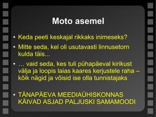 Moto asemel
● Keda peeti keskajal rikkaks inimeseks?
● Mitte seda, kel oli usutavasti linnusetorn
kulda täis...
● … vaid seda, kes tuli pühapäeval kirikust
välja ja loopis laias kaares kerjustele raha –
kõik nägid ja võisid ise olla tunnistajaks
● TÄNAPÄEVA MEEDIAÜHISKONNAS
KÄIVAD ASJAD PALJUSKI SAMAMOODI
 