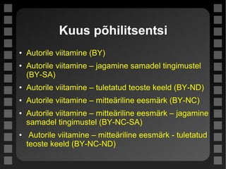 Kuus põhilitsentsi
● Autorile viitamine (BY)
● Autorile viitamine – jagamine samadel tingimustel
(BY-SA)
● Autorile viitamine – tuletatud teoste keeld (BY-ND)
● Autorile viitamine – mitteäriline eesmärk (BY-NC)
● Autorile viitamine – mitteäriline eesmärk – jagamine
samadel tingimustel (BY-NC-SA)
● Autorile viitamine – mitteäriline eesmärk - tuletatud
teoste keeld (BY-NC-ND)
 