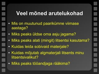 Veel mõned arutelukohad
● Mis on muutunud paarikümne viimase
aastaga?
● Miks peaks üldse oma asju jagama?
● Miks peaks alati (mingit) litsentsi kasutama?
● Kuidas leida sobivaid materjale?
● Kuidas mõjutab algmaterjali litsents minu
litsentsivalikut?
● Miks peaks tööandjaga rääkima?
 