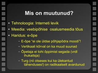 Mis on muutunud?
● Tehnoloogia: Interneti levik
● Meedia: veebipõhise osalusmeedia tõus
● Haridus: e-õpe
– E-õpe “ei ole üldse põhjapõdra moodi”!
– Vertikaali kõrval on ka muud suunad
– Õpetaja ei tohi õppimist segada (vrdl
ihukaitsja)
– Turg (nii otseses kui ka ülekantud
tähenduses!) on radikaalselt avardunud
 