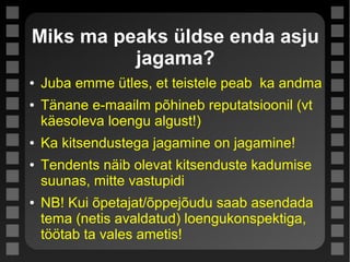 Miks ma peaks üldse enda asju
jagama?
● Juba emme ütles, et teistele peab ka andma
● Tänane e-maailm põhineb reputatsioonil (vt
käesoleva loengu algust!)
● Ka kitsendustega jagamine on jagamine!
● Tendents näib olevat kitsenduste kadumise
suunas, mitte vastupidi
● NB! Kui õpetajat/õppejõudu saab asendada
tema (netis avaldatud) loengukonspektiga,
töötab ta vales ametis!
 