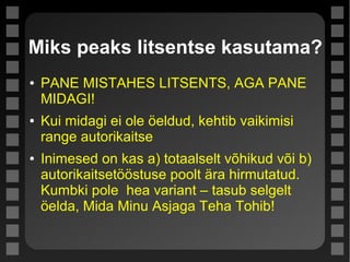 Miks peaks litsentse kasutama?
● PANE MISTAHES LITSENTS, AGA PANE
MIDAGI!
● Kui midagi ei ole öeldud, kehtib vaikimisi
range autorikaitse
● Inimesed on kas a) totaalselt võhikud või b)
autorikaitsetööstuse poolt ära hirmutatud.
Kumbki pole hea variant – tasub selgelt
öelda, Mida Minu Asjaga Teha Tohib!
 