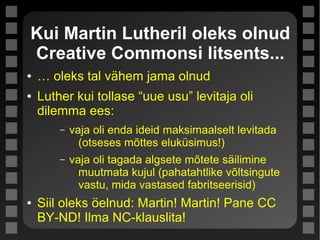 Kui Martin Lutheril oleks olnud
Creative Commonsi litsents...
● … oleks tal vähem jama olnud
● Luther kui tollase “uue usu” levitaja oli
dilemma ees:
– vaja oli enda ideid maksimaalselt levitada
(otseses mõttes eluküsimus!)
– vaja oli tagada algsete mõtete säilimine
muutmata kujul (pahatahtlike võltsingute
vastu, mida vastased fabritseerisid)
● Siil oleks öelnud: Martin! Martin! Pane CC
BY-ND! Ilma NC-klauslita!
 