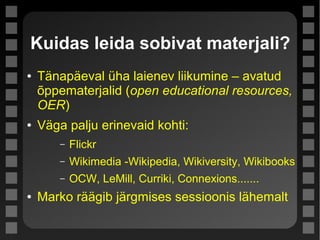Kuidas leida sobivat materjali?
● Tänapäeval üha laienev liikumine – avatud
õppematerjalid (open educational resources,
OER)
● Väga palju erinevaid kohti:
– Flickr
– Wikimedia -Wikipedia, Wikiversity, Wikibooks
– OCW, LeMill, Curriki, Connexions.......
● Marko räägib järgmises sessioonis lähemalt
 