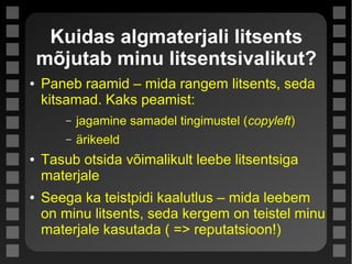 Kuidas algmaterjali litsents
mõjutab minu litsentsivalikut?
● Paneb raamid – mida rangem litsents, seda
kitsamad. Kaks peamist:
– jagamine samadel tingimustel (copyleft)
– ärikeeld
● Tasub otsida võimalikult leebe litsentsiga
materjale
● Seega ka teistpidi kaalutlus – mida leebem
on minu litsents, seda kergem on teistel minu
materjale kasutada ( => reputatsioon!)
 