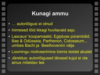 Kunagi ammu
● … autoriõigusi ei olnud
● Inimesed lõid ikkagi huvitavaid asju
● Lascaux' koopamaalid, Egiptuse püramiidid,
Ilias & Odüsseia, Parthenon, Colosseum...
umbes Bachi ja Beethovenini välja
● Loomingu motiveerimine toimis teistel alustel
● Järeldus: autoriõigused tänasel kujul ei ole
ainus mõeldav tee
 