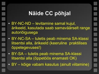 Näide CC põhjal
● BY-NC-ND – levitamine samal kujul,
ärikeeld, kasutada saab samaväärselt range
autoriõigusega
● BY-NC-SA – tuletis peab minema SA-klassi
litsentsi alla, ärikeeld (keeruline praktilises
õppetegevuses!)
● BY-SA – tuletis peab minema SA-klassi
litsentsi alla (õppetöös enamasti OK)
● BY – kõige vabam kasutus (ainult viitamine)
 