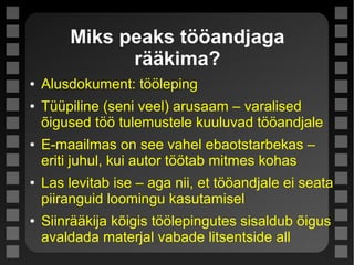 Miks peaks tööandjaga
rääkima?
● Alusdokument: tööleping
● Tüüpiline (seni veel) arusaam – varalised
õigused töö tulemustele kuuluvad tööandjale
● E-maailmas on see vahel ebaotstarbekas –
eriti juhul, kui autor töötab mitmes kohas
● Las levitab ise – aga nii, et tööandjale ei seata
piiranguid loomingu kasutamisel
● Siinrääkija kõigis töölepingutes sisaldub õigus
avaldada materjal vabade litsentside all
 