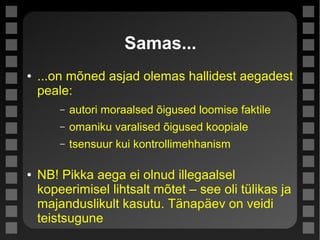 Samas...
● ...on mõned asjad olemas hallidest aegadest
peale:
– autori moraalsed õigused loomise faktile
– omaniku varalised õigused koopiale
– tsensuur kui kontrollimehhanism
● NB! Pikka aega ei olnud illegaalsel
kopeerimisel lihtsalt mõtet – see oli tülikas ja
majanduslikult kasutu. Tänapäev on veidi
teistsugune
 
