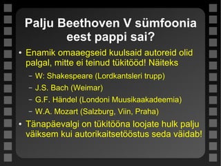 Palju Beethoven V sümfoonia
eest pappi sai?
● Enamik omaaegseid kuulsaid autoreid olid
palgal, mitte ei teinud tükitööd! Näiteks
– W: Shakespeare (Lordkantsleri trupp)
– J.S. Bach (Weimar)
– G.F. Händel (Londoni Muusikaakadeemia)
– W.A. Mozart (Salzburg, Viin, Praha)
● Tänapäevalgi on tükitööna loojate hulk palju
väiksem kui autorikaitsetööstus seda väidab!
 