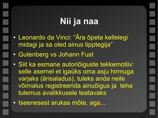 Nii ja naa
● Leonardo da Vinci: “Ära õpeta kellelegi
midagi ja sa oled ainus tipptegija”
● Gutenberg vs Johann Fust
● Siit ka esmane autoriõiguste tekkemotiiv:
selle asemel et igaüks oma asju hirmuga
varjaks (ärisaladus), tuleks anda neile
võimalus registreerida ainuõigus ja teha
tulemus avalikkusele teatavaks
● Iseenesest arukas mõte, aga...
 