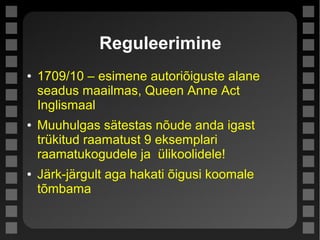 Reguleerimine
● 1709/10 – esimene autoriõiguste alane
seadus maailmas, Queen Anne Act
Inglismaal
● Muuhulgas sätestas nõude anda igast
trükitud raamatust 9 eksemplari
raamatukogudele ja ülikoolidele!
● Järk-järgult aga hakati õigusi koomale
tõmbama
 