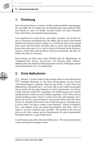 F Gewerblicher Rechtsschutz


       F3 Kennzeichnungsrecht




       1.     Einleitung
       Sich einen guten Namen zu machen, erfordert große persönliche Anstrengungen.
       Bis eine Marke für ein Produkt oder eine Dienstleistung einem größeren Publi-
       kum bekannt ist, muss viel Energie investiert werden. Oft stehen Jahrzehnte
       harter Arbeit hinter einer bekannten Kennzeichnung.

       Umso ärgerlicher ist es dann für Sie, wenn andere versuchen, sich mit Ihren Fe-
       dern zu schmücken und beispielsweise Ihre Marke oder ein damit verwechselbar
       ähnliches Kennzeichen benutzen. Häufig ist es in der Praxis auch so, dass jemand
       Ihren Namen oder Ihre Marke verwendet, ohne zu wissen, dass das betreffende
       Kennzeichen nicht mehr frei ist. Auch in diesem Fall können Sie die Rechtsver-
       letzung in vielen Fällen nicht hinnehmen. Denn das Kennzeichen, das nicht ver-
       teidigt wird, droht zu verwässern.

       Dieser Beitrag soll Ihnen einen ersten Überblick über die Möglichkeiten zur
       Verteidigung Ihrer Namens-, Kennzeichen-, und Titelrechte geben. Selbstver-
       ständlich gelten die folgenden Überlegungen aber auch bei Verletzungen anderer
       immaterieller Rechte, wie z. B. Urheberrechte.


F      2.     Erste Maßnahmen
3.2
S. 2           Beispiel: A, B und C haben in den achtziger Jahren in einem Hinterhof im
               damaligen Kreuzberg 36 eine kleine Konzertagentur mit dem Namen
       „XYZ-Konzertagentur“ gegründet. Dann kam die Wende. A und B sahen neue
       Möglichkeiten, überredeten den C, die kleine GbR in eine GmbH umzuwandeln
       und im großen Stil die junge Clubszene im Osten aufzumischen. Aus Detroit,
       London und Paris wurden DJ’s eingeflogen. Die GmbH boomte, das Unterneh-
       menskennzeichen wurde nun auch als Marke eingetragen. Viele T-Shirts mit dem
       Agenturschriftzug wurden verkauft. A und B waren jetzt stolze Manager. Nur C
       konnte sich mit dem „ganzen Kommerz“ nach ein paar Jahren nicht mehr identi-
       fizieren. Er verkaufte seinen Anteil an der GmbH und stieg aus. Allerdings muss-
       te auch er leben. Also ging er wieder in einen Hinterhof – diesmal in Friedrichs-
       hain - und eröffnete erneut eine kleine Konzertagentur. Der Name „XYZ, so
       dachte er, war doch „irgendwie auch sein Baby“. Also benutzte er ihn, und zwar
       nicht nur als Firma, sondern auch als Domainnamen für seinen Internetauftritt.
       Schließlich bedruckte er sogar T-Shirts damit.

       A und B waren wenig erfreut über das Verhalten des C. Was müssen sie beachten,
       wenn sie ihre Rechte verteidigen wollen?




       35 Kultur & Recht November 2006
 