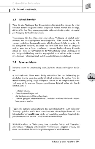 F Gewerblicher Rechtsschutz


F3 Kennzeichnungsrecht




2.1    Schnell handeln

Wenn Sie eine Verletzung Ihrer Kennzeichenrechte feststellen, müssen die erfor-
derlichen Schritte möglichst schnell eingeleitet werden. Warten Sie zu lange,
riskieren Sie, Ihre Unterlassungsansprüche nicht mehr im Wege einer einstweili-
gen Verfügung durchsetzen zu können.

Voraussetzung für den Erlass einer einstweiligen Verfügung ist nämlich unter
anderem, dass die Angelegenheit noch dringlich ist. Wann das der Fall ist, wird
von den zuständigen Landgerichten unterschiedlich beurteilt. Sehr streng ist z. B.
das Landgericht München, das einen Fall schon dann nicht mehr als dringlich
ansieht, wenn der Verletzte - nachdem er von der Rechtsverletzung Kenntnis
erlangt hat - mehr als vier Wochen mit der Antragstellung wartet. Großzügiger ist
das Landgericht Hamburg, das eine Angelegenheit noch nach sechs Wochen und
in bestimmten Fällen sogar noch nach 3 Monaten für dringlich befindet.


2.2    Beweise sichern

Der erste Schritt zur Durchsetzung Ihrer Ansprüche ist die Sicherung von Bewei-
sen.

In der Praxis wird dieser Aspekt häufig unterschätzt. Bei der Vorbereitung ge-         F
richtlicher Schritte kann dann großer Zeitdruck entstehen. In welcher Form die         3.2
Beweissicherung erfolgt, hängt naturgemäß von der Art der festgestellten Rechts-       S. 3
verletzung ab. In unserem Eingangs geschilderten Beispiel sollten die Gesell-
schafter A und B

-   Testkäufe tätigen,
-   Fotos davon anfertigen und
-   die Quittungen sorgfältig aufbewahren.
-   Von den gerügten Internetseiten des C müssen Ausdrucke und / oder Screens-
    hots gemacht werden.


Tipp: Sollte Letzteres daran scheitern, dass der Internetauftritt - z. B. nach einer
Warnung - geändert wurde, kann versucht werden, den strittigen Inhalt mit dem
Internetarchiv www.archive.org wieder hervorzuholen. Manchmal findet sich die
gesuchte Stelle auch noch im Cache anderer Suchmaschinen.


Schließlich sollten zur Vorbereitung eines eventuellen Antrags auf Erlass einer
einstweiligen Verfügung eidesstattliche Versicherungen eingeholt werden, mit
denen entscheidende Sachverhalte glaubhaft gemacht werden können.




                                                 35 Kultur & Recht November 2006
 