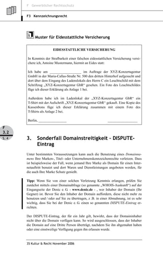 F Gewerblicher Rechtsschutz


       F3 Kennzeichnungsrecht




            Muster für Eidesstattliche Versicherung


                         EIDESSTATTLICHE VERSICHERUNG

       In Kenntnis der Strafbarkeit einer falschen eidesstattlichen Versicherung versi-
       chere ich, Antoine Mustermann, hiermit an Eides statt:

       Ich habe am __________________ im Auftrage der XYZ-Konzertagentur
       GmbH in der Maria-Callas-Straße Nr. 500 den dritten Hinterhof aufgesucht und
       dort über dem Eingang des Ladenslokals des Herrn C ein Leuchtschild mit dem
       Schriftzug „XYZ-Konzertagentur GbR“ gesehen. Ein Foto des Leuchtschildes
       füge ich dieser Erklärung als Anlage 1 bei.

       Außerdem habe ich im Ladenlokal der „XYZ-Konzertagentur GbR“ ein
       T-Shirt mit der Aufschrift „XYZ-Konzertagentur GbR“ gekauft. Eine Kopie des
       Kassenbons füge ich dieser Erklärung zusammen mit einem Foto des
       T-Shirts als Anlage 2 bei.

       Berlin, ________________                                _________________

F
3.2
S. 4   3.     Sonderfall Domainstreitigkeit – DISPUTE-
              Eintrag
       Unter bestimmten Voraussetzungen kann auch die Benutzung eines Domainna-
       mens Ihre Marken-, Titel- oder Unternehmenskennzeichenrechte verletzen. Dass
       ist beispielsweise der Fall, wenn jemand Ihre Marke als Domain für einen Inter-
       netauftritt benutzt und dort Waren und Dienstleistungen angeboten werden, für
       die auch Ihre Marke Schutz genießt.

       Tipp: Wenn Sie von einer solchen Verletzung Kenntnis erlangen, prüfen Sie
       zunächst mittels einer Domainabfrage (so genannte „WHOIS-Auskunft“) auf der
       Eingangseite der Denic e. G. - www.denic.de - , wer Inhaber der Domain (Ihr
       Gegner) ist. Bevor Sie den Inhaber der Domain auffordern, diese nicht mehr zu
       benutzen und / oder auf Sie zu übertragen, z .B. in einer Abmahnung, ist es sehr
       wichtig, dass Sie bei der Denic e. G. einen so genannten DISPUTE-Eintrag er-
       richten.

       Der DISPUTE-Eintrag, der für ein Jahr gilt, bewirkt, dass der Domaininhaber
       nicht über die Domain verfügen kann. So wird ausgeschlossen, dass der Inhaber
       die Domain auf eine Dritte Person überträgt, nachdem Sie ihn abgemahnt haben
       oder eine einstweilige Verfügung gegen ihn erlassen wurde.



       35 Kultur & Recht November 2006
 