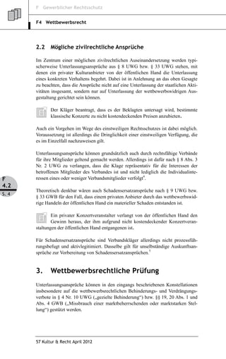 F Gewerblicher Rechtsschutz


       F4 Wettbewerbsrecht




       2.2    Mögliche zivilrechtliche Ansprüche

       Im Zentrum einer möglichen zivilrechtlichen Auseinandersetzung werden typi-
       scherweise Unterlassungsansprüche aus § 8 UWG bzw. § 33 UWG stehen, mit
       denen ein privater Kulturanbieter von der öffentlichen Hand die Unterlassung
       eines konkreten Verhaltens begehrt. Dabei ist in Anlehnung an das oben Gesagte
       zu beachten, dass die Ansprüche nicht auf eine Unterlassung der staatlichen Akti-
       vitäten insgesamt, sondern nur auf Unterlassung der wettbewerbswidrigen Aus-
       gestaltung gerichtet sein können.

              Der Kläger beantragt, dass es der Beklagten untersagt wird, bestimmte
              klassische Konzerte zu nicht kostendeckenden Preisen anzubieten.

       Auch ein Vorgehen im Wege des einstweiligen Rechtsschutzes ist dabei möglich.
       Voraussetzung ist allerdings die Dringlichkeit einer einstweiligen Verfügung, die
       es im Einzelfall nachzuweisen gilt.

       Unterlassungsansprüche können grundsätzlich auch durch rechtsfähige Verbände
       für ihre Mitglieder geltend gemacht werden. Allerdings ist dafür nach § 8 Abs. 3
       Nr. 2 UWG zu verlangen, dass die Klage repräsentativ für die Interessen der
       betroffenen Mitglieder des Verbandes ist und nicht lediglich die Individualinte-
F      ressen eines oder weniger Verbandsmitglieder verfolgt4.
4.2
       Theoretisch denkbar wären auch Schadensersatzansprüche nach § 9 UWG bzw.
S. 4
       § 33 GWB für den Fall, dass einem privaten Anbieter durch das wettbewerbswid-
       rige Handeln der öffentlichen Hand ein materieller Schaden entstanden ist.

               Ein privater Konzertveranstalter verlangt von der öffentlichen Hand den
               Gewinn heraus, der ihm aufgrund nicht kostendeckender Konzertveran-
       staltungen der öffentlichen Hand entgangenen ist.

       Für Schadensersatzansprüche sind Verbandskläger allerdings nicht prozessfüh-
       rungsbefugt und aktivlegitimiert. Dasselbe gilt für unselbständige Auskunftsan-
       sprüche zur Vorbereitung von Schadensersatzansprüchen.5


       3.     Wettbewerbsrechtliche Prüfung
       Unterlassungsansprüche können in den eingangs beschriebenen Konstellationen
       insbesondere auf die wettbewerbsrechtlichen Behinderungs- und Verdrängungs-
       verbote in § 4 Nr. 10 UWG („gezielte Behinderung“) bzw. §§ 19, 20 Abs. 1 und
       Abs. 4 GWB („Missbrauch einer marktbeherrschenden oder marktstarken Stel-
       lung“) gestützt werden.




       57 Kultur & Recht April 2012
 