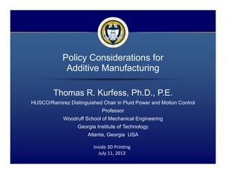 1 / 15
Policy Considerations for
Additive Manufacturing
Thomas R. Kurfess, Ph.D., P.E.
HUSCO/Ramirez Distinguished Chair in Fluid Power and Motion Control
Professor
Woodruff School of Mechanical Engineering
Georgia Institute of Technology
Atlanta, Georgia USA
Inside 3D Printing
July 11, 2013
 
