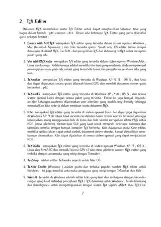 2

TEX Editor

A
Dokumen LTEX memerlukan suatu TEX Editor untuk dapat menghasilkan keluaran teks yang
bagus dalam bentuk .pdf ataupun .dvi. Disini ada beberapa TEX Editor yang perlu diketahui
yaitu sebagai berikut :

1. Emacs with AUCTEX merupakan TEX editor yang tersedia dalam sistem operasi Windows ,
Mac (termasuk Aquamacs ) dan Unix tersedia gratis. Salah satu TEX editor tertua dengan
A
dukungan ekstensif LTEX, ConTeXt , dan pengeditan TEX dan didukung RefTEX untuk mengatur
paket yang ada.
A
2. Vim with LTEX suite merupakan TEX editor yang tersedia dalam sistem operasi Windows,Mac ,
Linux dan lainnya. Kelebihannya adalah memiliki shortcut yang membantu Anda mempercepat
pemanggilan suatu perintah, notasi yang biasa kita temui,dan pengaturan perataan teks yang
baik.

3. TeXmaker merupakan TEX editor yang tersedia di Windows XP /7 /8 , OS X , dan Unix
dan dapat digunakan secara gratis dibawah lisensi GPL dan memiliki document viewer yaitu
berbentuk .pdf.
4. TeXworks merupakan TEX editor yang tersedia di Windows XP /7 /8 , OS X , dan semua
sistem operasi Linux dengan semua paket yang tersedia. Editor ini juga banyak digunakan oleh kalangan akademis dikarenakan user interface yang mudah,easy-friendly sehingga
A
memudahkan kita bekerja dalam membuat suatu dokumen LTEX.
5. Kile merupakan TEX editor yang tersedia di sistem operasi Linux dan dapat juga digunakan
di Windows XP /7 /8 tetapi tidak memiliki kestabilan dalam sistem operasi tersebut sehingga
A
kebanyakan orang menggunakan Kile di Linux dan Kile sendiri merupakan editor LTEX untuk
KDE (cross platform), memberikan GUI yang kuat untuk mengedit beberapa dokumen dan
kompilasi mereka dengan banyak kompiler TEX berbeda. Kile didasarkan pada Kate editor,
memiliki toolbar akses cepat untuk simbol, document viewer struktur, konsol dan pilihan membangun disesuaikan. Kile dapat dijalankan di semua sistem operasi yang dapat menjalankan
KDE .
6. TeXstudio merupakan TEX editor yang tersedia di sistem operasi Windows XP /7 , OS X ,
A
Linux dan FreeBSD dan memiliki lisensi GPL v2 dan cross-platform sumber LTEX editor yang
terbuka dengan antarmuka yang mirip dengan Texmaker .
7. TexShop adalah editor TeXworks seperti untuk Mac OS .
A
8. TeXnic Center (Windows ) adalah gratis dan terbuka populer sumber LTEX editor untuk
Windows . Ini juga memiliki antarmuka pengguna yang mirip dengan TeXmaker dan Kile .

9. WinEdt tersedia di Windows adalah editor teks yang kuat dan serbaguna dengan kecendeA
rungan yang kuat terhadap penciptaan LTEX / TEX dokumen untuk Windows . Telah dirancang
dan dikonﬁgurasi untuk mengintegrasikan dengan sistem TEX seperti MiTeX atau TEX Live.
2

 