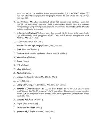 A
Built-in macro Its membantu dalam menyusun sumber LTEX ke WYSIWYG seperti DVI
atau PDF atau PS dan juga dalam mengekspor dokumen ke lain bahasa mark-up sebagai
html atau XML .
A
10. Lyx (Windows , Mac ,dan Linux )adalah editor LTEX populer untuk Windows , Linux dan
Mac OS . Ini berisi editor rumus dan tabel dan menunjukkan petunjuk visual dari dokumen
A
akhir pada layar yang memungkinkan pengguna untuk menulis dokumen LTEX tanpa khawatir
tentang sintaks yang sebenarnya

11. gedit with LaTeX-plugin(Windows , Mac , dan lainnya). Gedit dengan gedit-plugin-lateks
juga perlu mencoba untuk pengguna GNOME . Gedit adalah aplikasi cross-platform untuk
Windows , Mac , dan Linux .
12. TeXlipse (didasarkan oleh Java ),
A
13. Sublime Text with LTEX Plugin(Windows , Mac ,dan Linux )

14. KtikZ (Linux dan Windows ),
15. TextMate (tidak tersedia lagi ketika keluaran versi 2.0 di Mac ).
16. Notepad++ (Windows )
17. Gummi (Linux )
18. LEd (Windows )
19. Inlage (Windows ).
20. WinShell (Windows ).
21. Latexian (berbayar tersedia di Mac ),Scribo (Mac ).
22. LaTeXila (Linux ).
23. Geany with GeanyLaTeX (Windows , Mac , Linux dan lainnya).
24. BaKoMa TeX Word(Windows , OS X , dan Linux tersedia secara berbayar) adalah editor
untuk Windows dan Mac OS dengan WYSIWYG seperti ﬁtur. Dibutuhkan perawatan kompilasi
A
sumber LTEX dan memperbarui terus-menerus untuk melihat perubahan pada dokumen hampir
secara real time.
25. Scientiﬁc WorkPlace (Windows ).
26. Texpad (Mac termasuk iOS ).
27. Emacs with WhizzyTeX (Linux ).
A
28. gedit with LTEX Plugin (Windows , Linux , Mac )

3

 