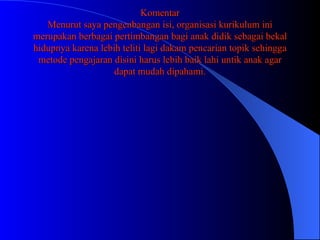 Komentar Menurut saya pengenbangan isi, organisasi kurikulum ini merupakan berbagai pertimbangan bagi anak didik sebagai bekal hidupnya karena lebih teliti lagi dakam pencarian topik sehingga metode pengajaran disini harus lebih baik lahi untik anak agar dapat mudah dipahami. 