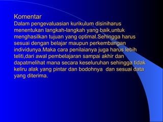 Komentar Dalam pengevaluasian kurikulum disiniharus menentukan langkah-langkah yang baik,untuk menghasilkan tujuan yang optimal.Sehingga harus sesuai dengan belajar maupun perkembangan individunya.Maka cara penilaianya juga harus lebih teliti,dari awal pembelajaran sampai akhir dan dapatmelihat mana secara keseluruhan sehingga tidak keliru alak yang pintar dan bodohnya  dan sesuai data yang diterima. 