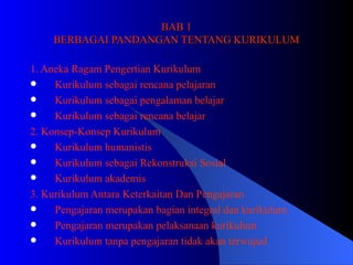 BAB 1 BERBAGAI PANDANGAN TENTANG KURIKULUM 1. Aneka Ragam Pengertian Kurikulum Kurikulum sebagai rencana pelajaran  Kurikulum sebagai pengalaman belajar Kurikulum sebagai rencana belajar 2. Konsep-Konsep Kurikulum Kurikulum humanistis Kurikulum sebagai Rekonstruksi Sosial Kurikulum akademis 3. Kurikulum Antara Keterkaitan Dan Pengajaran Pengajaran merupakan bagian integral dan kurikulum Pengajaran merupakan pelaksanaan kurikulum  Kurikulum tanpa pengajaran tidak akan terwujud 
