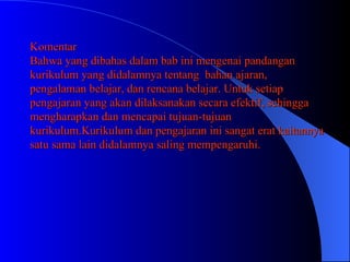 Komentar Bahwa yang dibahas dalam bab ini mengenai pandangan kurikulum yang didalamnya tentang  bahan ajaran, pengalaman belajar, dan rencana belajar. Untuk setiap pengajaran yang akan dilaksanakan secara efektif, sehingga mengharapkan dan mencapai tujuan-tujuan kurikulum.Kurikulum dan pengajaran ini sangat erat kaitannya satu sama lain didalamnya saling mempengaruhi. 