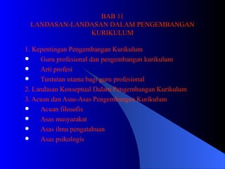 BAB 11 LANDASAN-LANDASAN DALAM PENGEMBANGAN KURIKULUM 1. Kepentingan Pengembangan Kurikulum Guru profesional dan pengembangan kurikulum Arti profesi Tuntutan utama bagi guru profesional 2. Landasan Konseptual Dalam Pengembangan Kurikulum 3. Acuan dan Asas-Asas Pengembangan Kurikulum Acuan filosofis Asas masyarakat Asas ilmu pengatahuan Asas psikologis 