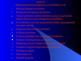 BAB III PROSEDUR PENGEMBANGAN KURIKULUM Rancang Bangun Kurikulum Komponen-Komponen Kurikulum Tujuan kurikulum adalah arah atau sasaran yang hendak dituju oleh proses penyelenggaraan pendidikan Isi kurikulum yaitu dari pengalaman belajar yang diperoleh siswadari sekolah Organisasi dan metode kurikulum Evaluasi kurikulum  Evaluasi terhadap hasil atau produk kurikulum  Evaluasi terhadap proses kurikulum 3.  Pendekatan Sistem Dalam Pendekatan Kurikulum 4.  Langkah-Langkah Pengembangan Kurikulum Perumusan tujuan  Menentukan isi Memilih kegiatan Merumuskan evaluasi 