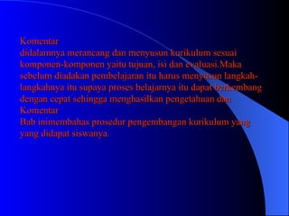 Komentar didalamnya merancang dan menyusun kurikulum sesuai komponen-komponen yaitu tujuan, isi dan evaluasi.Maka sebelum diadakan pembelajaran itu harus menyusun langkah-langkahnya itu supaya proses belajarnya itu dapat berkembang dengan cepat sehingga menghasilkan pengetahuan dan Komentar Bab inimembahas prosedur pengembangan kurikulum yang yang didapat siswanya . 