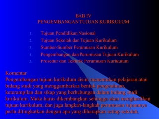 BAB IV PENGEMBANGAN TUJUAN KURIKULUM Tujuan Pendidikan Nasional Tujuan Sekolah dan Tujuan Kurikulum Sumber-Sumber Perumusan Kurikulum Pengembangan dan Perumusan Tujuan Kurikulum Prosedur dan Tekhnik Perumusan Kurikulum Komentar Pengembangan tujuan kurikulum disini menentukan pelajaran atau bidang studi yang menggambarkan bentuk pengetahuan, keterampilan dan sikap yang berhubungan dalam bidang studi kurikulum. Maka harus dikembangkan sehingga akan menghasilkan tujuan kurikulum, dan juga langkah-langkah perumusan tujuannya perlu ditingkatkan dengan apa yang diharapkan setiap sekolah. 