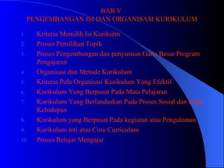 BAB V  PENGEMBANGAN ISI DAN ORGANISASI KURIKULUM Kriteria Memilih Isi Kurikulm Proses Pemilihan Topik Proses Pengembangan dan penyusnan Garis Besar Program Pengajaran Organisasi dan Metode Kurikulum  Kriteria Pola Organisasi Kurikulum Yang Efektif Kurikulum Yang Berpusat Pada Mata Pelajaran Kurikulum Yang Berlandaskan Pada Proses Sosial dan Fugsi Kehidupan Kurikulum yang Berpusat Pada kegiatan atau Pengalaman  Kurikulum inti atau Core Curriculum Proses Belajar Mengajar 