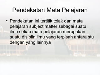 Pendekatan Mata Pelajaran
• Pendekatan ini tertitik tolak dari mata
  pelajaran subject matter sebagai suatu
  ilmu setiap mata pelajaran merupakan
  suatu disiplin ilmu yang terpisah antara stu
  dengan yang lainnya
 