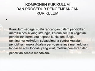 KOMPONEN KURIKULUM
         DAN PROSEDUR PENGEMBANGAN
                 KURIKULUM
•

    Kurikulum sebagai suatu rancangan dalam pendidikan
    memiliki posisi yang strategis, karena seluruh kegiatan
    pendidikan bermuara kepada kurikulum. Begitu
    pentingnya kurikulum sebagaimana sentra kegiatan
    pendidikan, maka didalam penyusunannya memerlukan
    landasan atau fondasi yang kuat, melalui pemikiran dan
    penelitian secara mendalam.
 