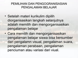 PEMILIHAN DAN PENGOGRANISASIAN
         PENGALAMAN BELAJAR

• Setelah materi kurikulim dipilih
  diorganisasikan langkah selanjutnya
  adalah memilih dan mengorganisasikan
  pengalaman belajar
• Cara memilih dan mengorganisasikan
  pengalaman belajar siswa bisa bersumber
  dari pengalamn visual, pengalaman suara,
  pengalaman perabaan, pengalaman
  penciuman atau variasi dari viual.
 