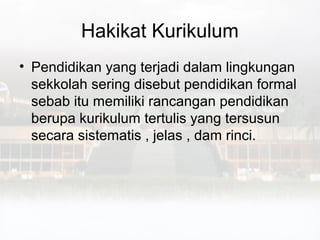 Hakikat Kurikulum
• Pendidikan yang terjadi dalam lingkungan
  sekkolah sering disebut pendidikan formal
  sebab itu memiliki rancangan pendidikan
  berupa kurikulum tertulis yang tersusun
  secara sistematis , jelas , dam rinci.
 