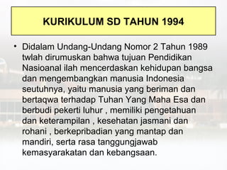 KURIKULUM SD TAHUN 1994

• Didalam Undang-Undang Nomor 2 Tahun 1989
  twlah dirumuskan bahwa tujuan Pendidikan
  Nasioanal ilah mencerdaskan kehidupan bangsa
  dan mengembangkan manusia Indonesia
  seutuhnya, yaitu manusia yang beriman dan
  bertaqwa terhadap Tuhan Yang Maha Esa dan
  berbudi pekerti luhur , memiliki pengetahuan
  dan keterampilan , kesehatan jasmani dan
  rohani , berkepribadian yang mantap dan
  mandiri, serta rasa tanggungjawab
  kemasyarakatan dan kebangsaan.
 