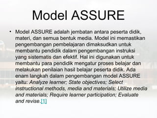 Model ASSURE
• Model ASSURE adalah jembatan antara peserta didik,
  materi, dan semua bentuk media. Model ini memastikan
  pengembangan pembelajaran dimaksudkan untuk
  membantu pendidik dalam pengembangan instruksi
  yang sistematis dan efektif. Hal ini digunakan untuk
  membantu para pendidik mengatur proses belajar dan
  melakukan penilaian hasil belajar peserta didik. Ada
  enam langkah dalam pengembangan model ASSURE
  yaitu: Analyze learner; State objectives; Select
  instructional methods, media and materials; Utilize media
  and materials; Require learner participation; Evaluate
  and revise.[1]
 