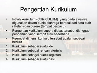 Pengertian Kurikulum
•    Istilah kurikulum (CURICULUM) yang pada awalnya
     digunakan dalam dunia olahraga berasal dari kata curir
     ( Pelari) dan curere (tempat berpacu)
•    Pengertian kurikulum seperti diatas tersebut dianggap
     pengertian yang sempit atau sederhana
•    Keempat dimensi kurikulu tersebut adalah sebagai
     berikut
1.   Kurikulum sebagai suatu ide
2.   Kurikulum sebagai rencan atertulis
3.   Kurikulum sebagai suatu kegiatan
4.   Kurikulum sebagai suatu hasil
 